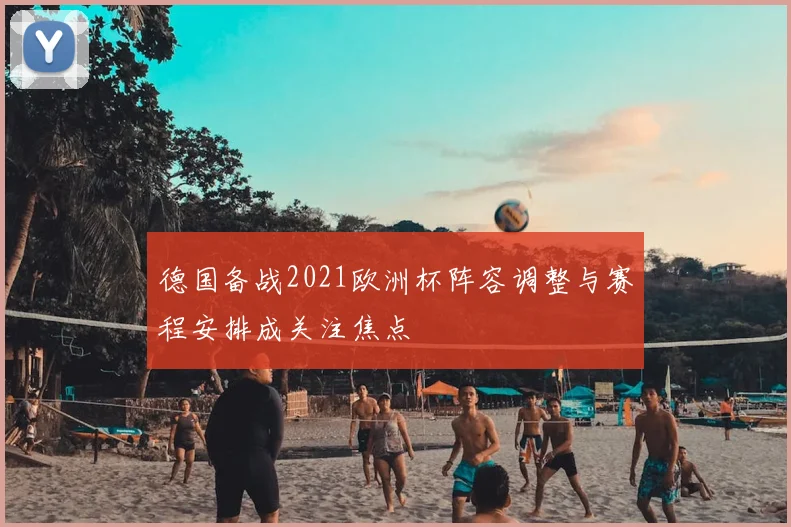 德国备战2021欧洲杯阵容调整与赛程安排成关注焦点