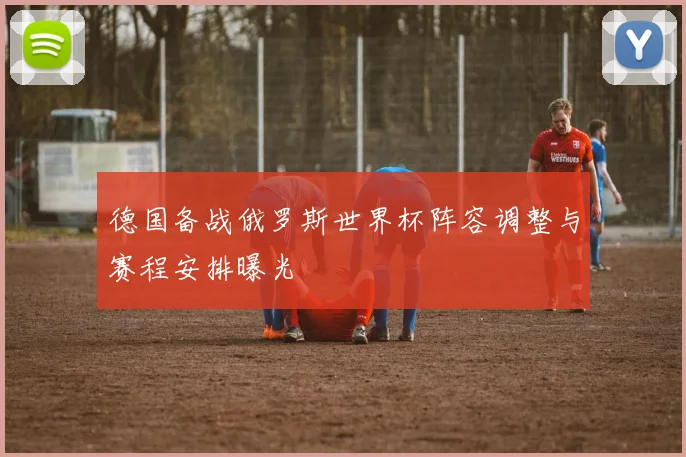 德国备战俄罗斯世界杯阵容调整与赛程安排曝光