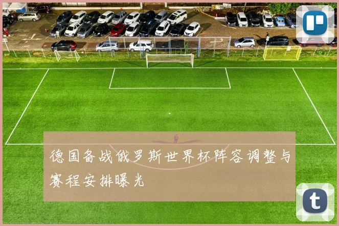 德国备战俄罗斯世界杯阵容调整与赛程安排曝光