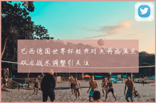 巴西德国世界杯经典对决再成焦点双方战术调整引关注