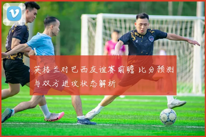 英格兰对巴西友谊赛前瞻 比分预测与双方进攻状态解析