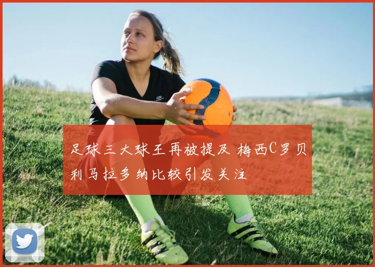 足球三大球王再被提及 梅西C罗贝利马拉多纳比较引发关注
