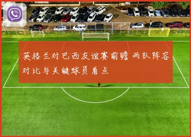 英格兰对巴西友谊赛前瞻 两队阵容对比与关键球员看点